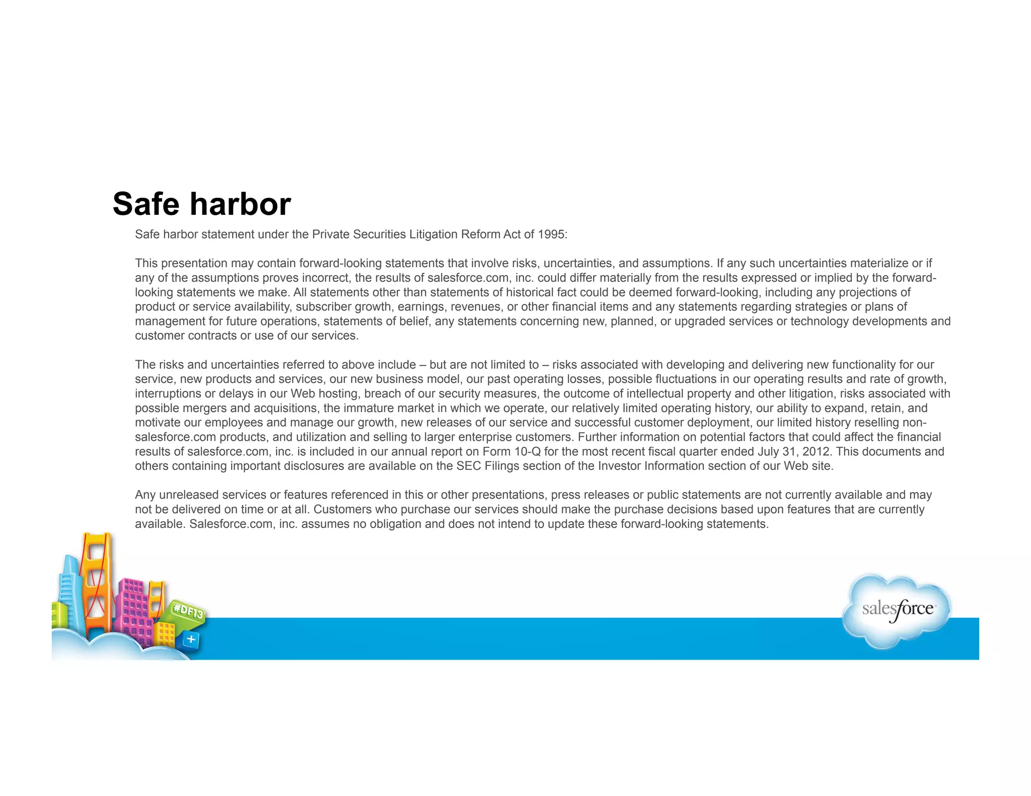 Safe harbor
Safe harbor statement under the Private Securities Litigation Reform Act of 1995:
This presentation may contain forward-looking statements that involve risks, uncertainties, and assumptions. If any such uncertainties materialize or if
any of the assumptions proves incorrect, the results of salesforce.com, inc. could differ materially from the results expressed or implied by the forwardlooking statements we make. All statements other than statements of historical fact could be deemed forward-looking, including any projections of
product or service availability, subscriber growth, earnings, revenues, or other financial items and any statements regarding strategies or plans of
management for future operations, statements of belief, any statements concerning new, planned, or upgraded services or technology developments and
customer contracts or use of our services.
The risks and uncertainties referred to above include – but are not limited to – risks associated with developing and delivering new functionality for our
service, new products and services, our new business model, our past operating losses, possible fluctuations in our operating results and rate of growth,
interruptions or delays in our Web hosting, breach of our security measures, the outcome of intellectual property and other litigation, risks associated with
possible mergers and acquisitions, the immature market in which we operate, our relatively limited operating history, our ability to expand, retain, and
motivate our employees and manage our growth, new releases of our service and successful customer deployment, our limited history reselling nonsalesforce.com products, and utilization and selling to larger enterprise customers. Further information on potential factors that could affect the financial
results of salesforce.com, inc. is included in our annual report on Form 10-Q for the most recent fiscal quarter ended July 31, 2012. This documents and
others containing important disclosures are available on the SEC Filings section of the Investor Information section of our Web site.
Any unreleased services or features referenced in this or other presentations, press releases or public statements are not currently available and may
not be delivered on time or at all. Customers who purchase our services should make the purchase decisions based upon features that are currently
available. Salesforce.com, inc. assumes no obligation and does not intend to update these forward-looking statements.

 