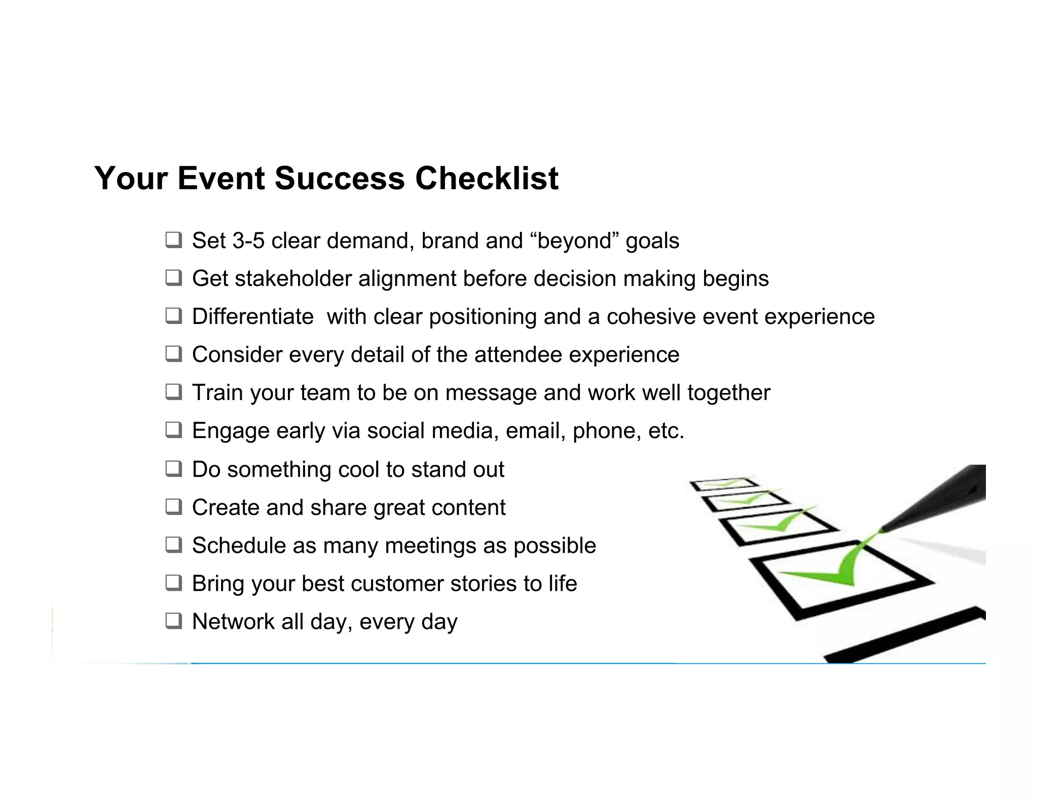 Your Event Success Checklist
  Set 3-5 clear demand, brand and “beyond” goals
  Get stakeholder alignment before decision making begins
  Differentiate with clear positioning and a cohesive event experience
  Consider every detail of the attendee experience
  Train your team to be on message and work well together
  Engage early via social media, email, phone, etc.
  Do something cool to stand out
  Create and share great content
  Schedule as many meetings as possible
  Bring your best customer stories to life
  Network all day, every day

 