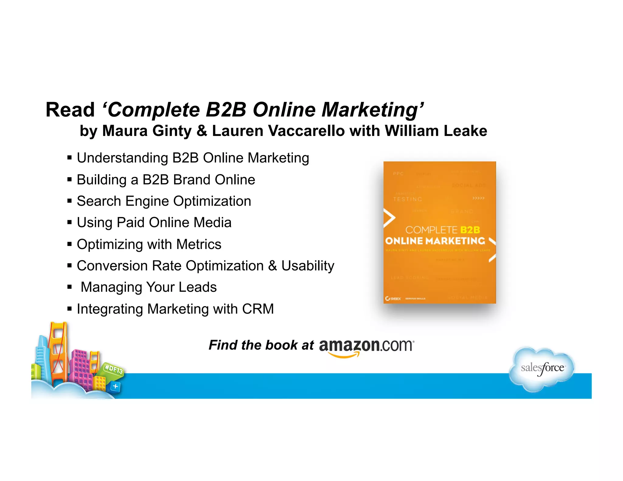 Read ‘Complete B2B Online Marketing’
by Maura Ginty & Lauren Vaccarello with William Leake
  Understanding B2B Online Marketing
  Building a B2B Brand Online
  Search Engine Optimization
  Using Paid Online Media
  Optimizing with Metrics
  Conversion Rate Optimization & Usability
  Managing Your Leads
  Integrating Marketing with CRM
Find the book at

 