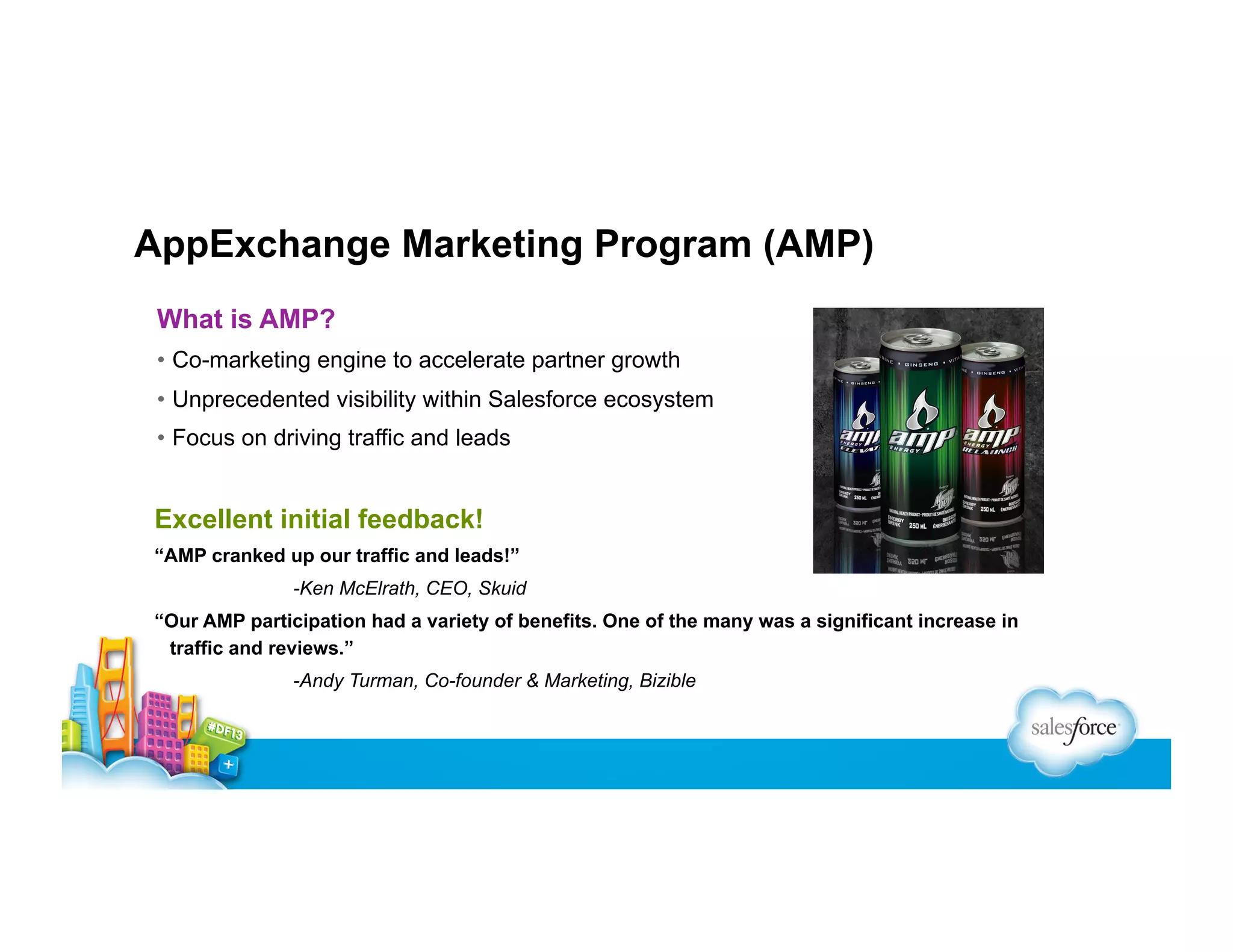 AppExchange Marketing Program (AMP)
What is AMP?
•  Co-marketing engine to accelerate partner growth
•  Unprecedented visibility within Salesforce ecosystem
•  Focus on driving traffic and leads

Excellent initial feedback!
“AMP cranked up our traffic and leads!”
-Ken McElrath, CEO, Skuid
“Our AMP participation had a variety of benefits. One of the many was a significant increase in
traffic and reviews.”
-Andy Turman, Co-founder & Marketing, Bizible

 