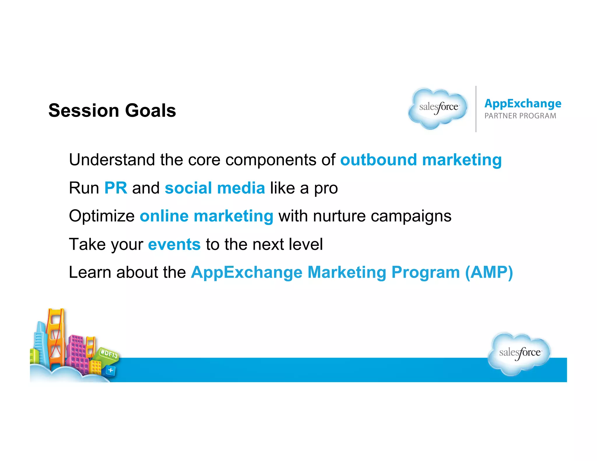 Session Goals
Understand the core components of outbound marketing
Run PR and social media like a pro
Optimize online marketing with nurture campaigns
Take your events to the next level
Learn about the AppExchange Marketing Program (AMP)

 