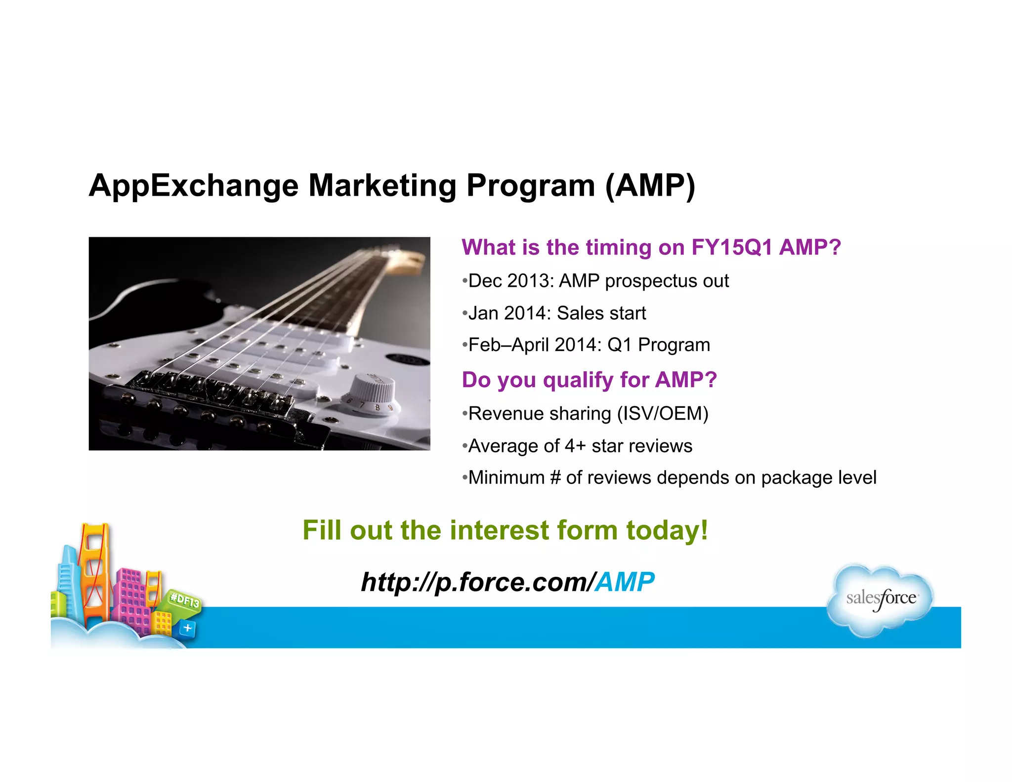 AppExchange Marketing Program (AMP)
What is the timing on FY15Q1 AMP?
• Dec 2013: AMP prospectus out
• Jan 2014: Sales start
• Feb–April 2014: Q1 Program

Do you qualify for AMP?
• Revenue sharing (ISV/OEM)
• Average of 4+ star reviews
• Minimum # of reviews depends on package level

Fill out the interest form today!
http://p.force.com/AMP

 