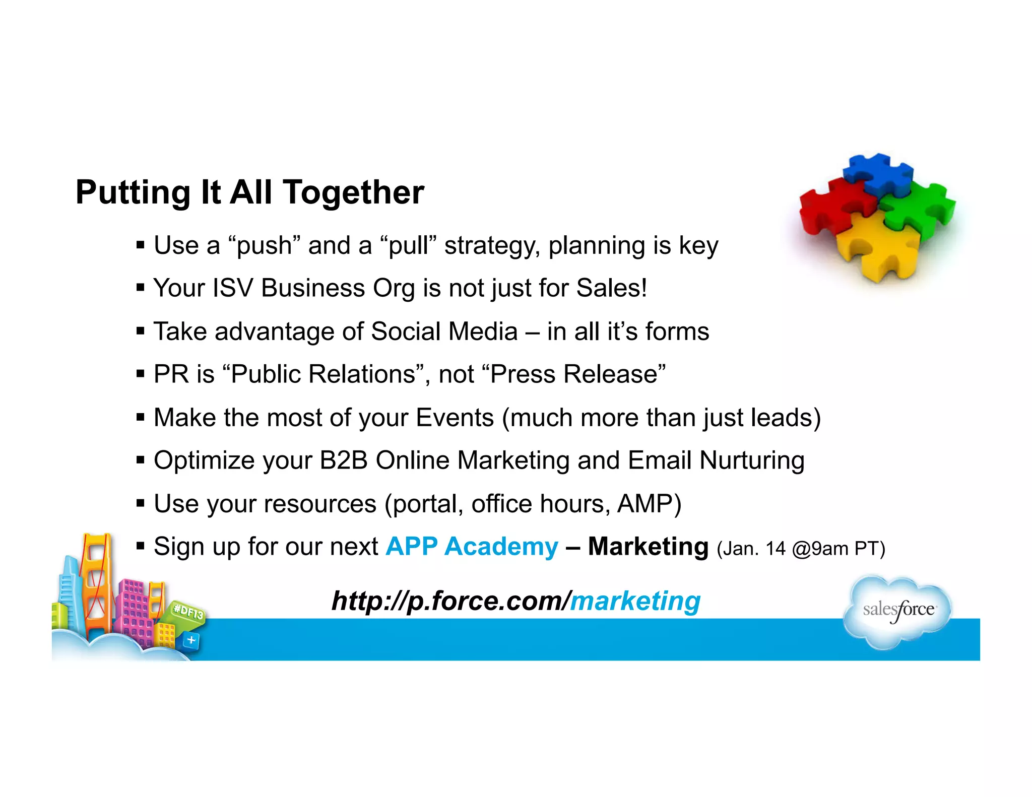 Putting It All Together
  Use a “push” and a “pull” strategy, planning is key
  Your ISV Business Org is not just for Sales!
  Take advantage of Social Media – in all it’s forms
  PR is “Public Relations”, not “Press Release”
  Make the most of your Events (much more than just leads)
  Optimize your B2B Online Marketing and Email Nurturing
  Use your resources (portal, office hours, AMP)
  Sign up for our next APP Academy – Marketing (Jan. 14 @9am PT)

http://p.force.com/marketing

 