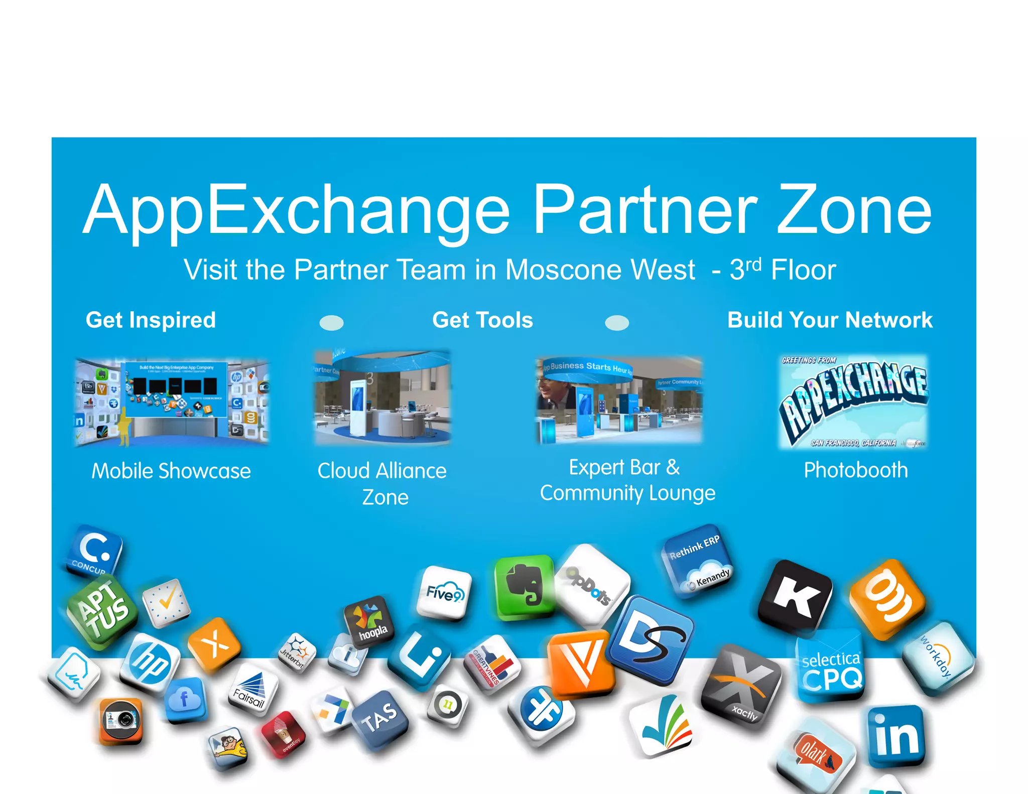 AppExchange Partner Zone
Visit the Partner Team in Moscone West - 3rd Floor
Get Inspired

Mobile Showcase

Get Tools

Cloud Alliance
Zone

Build Your Network

Expert Bar &
Community Lounge

Photobooth

 
