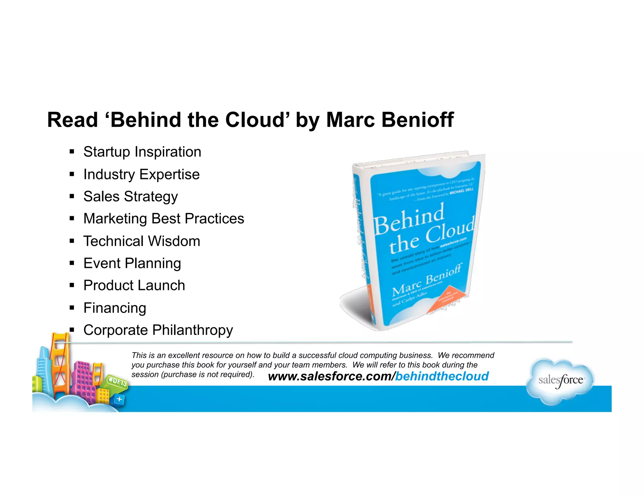 Read ‘Behind the Cloud’ by Marc Benioff
  Startup Inspiration
  Industry Expertise
  Sales Strategy
  Marketing Best Practices
  Technical Wisdom
  Event Planning
  Product Launch
  Financing
  Corporate Philanthropy
This is an excellent resource on how to build a successful cloud computing business. We recommend
you purchase this book for yourself and your team members. We will refer to this book during the
session (purchase is not required).
www.salesforce.com/behindthecloud

 