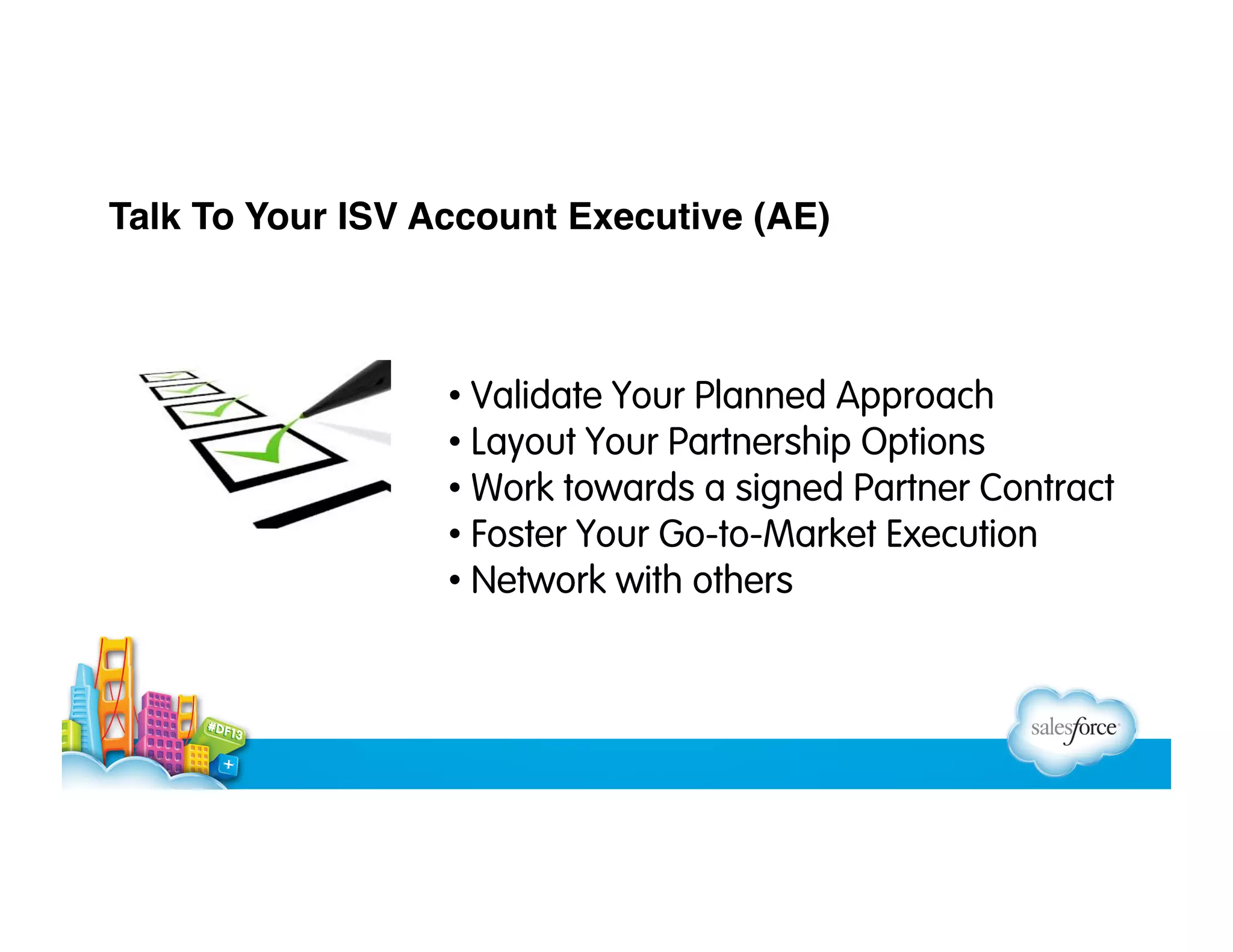 Talk To Your ISV Account Executive (AE)

•  Validate Your Planned Approach
•  Layout Your Partnership Options
•  Work towards a signed Partner Contract
•  Foster Your Go-to-Market Execution
•  Network with others

 