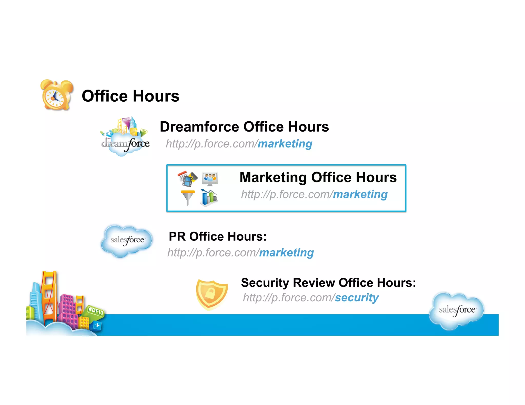 Office Hours
Dreamforce Office Hours
http://p.force.com/marketing

Marketing Office Hours
http://p.force.com/marketing

PR Office Hours:
http://p.force.com/marketing

Security Review Office Hours:
http://p.force.com/security

 