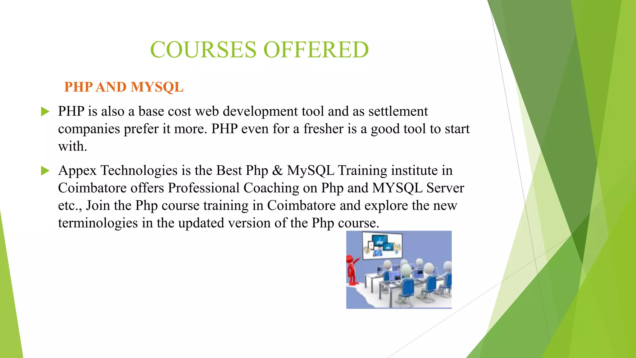COURSES OFFERED
PHPAND MYSQL
 PHP is also a base cost web development tool and as settlement
companies prefer it more. PHP even for a fresher is a good tool to start
with.
 Appex Technologies is the Best Php & MySQL Training institute in
Coimbatore offers Professional Coaching on Php and MYSQL Server
etc., Join the Php course training in Coimbatore and explore the new
terminologies in the updated version of the Php course.
 