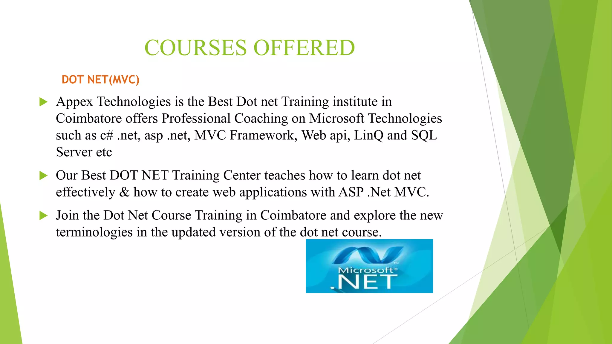 COURSES OFFERED
DOT NET(MVC)
 Appex Technologies is the Best Dot net Training institute in
Coimbatore offers Professional Coaching on Microsoft Technologies
such as c# .net, asp .net, MVC Framework, Web api, LinQ and SQL
Server etc
 Our Best DOT NET Training Center teaches how to learn dot net
effectively & how to create web applications with ASP .Net MVC.
 Join the Dot Net Course Training in Coimbatore and explore the new
terminologies in the updated version of the dot net course.
 