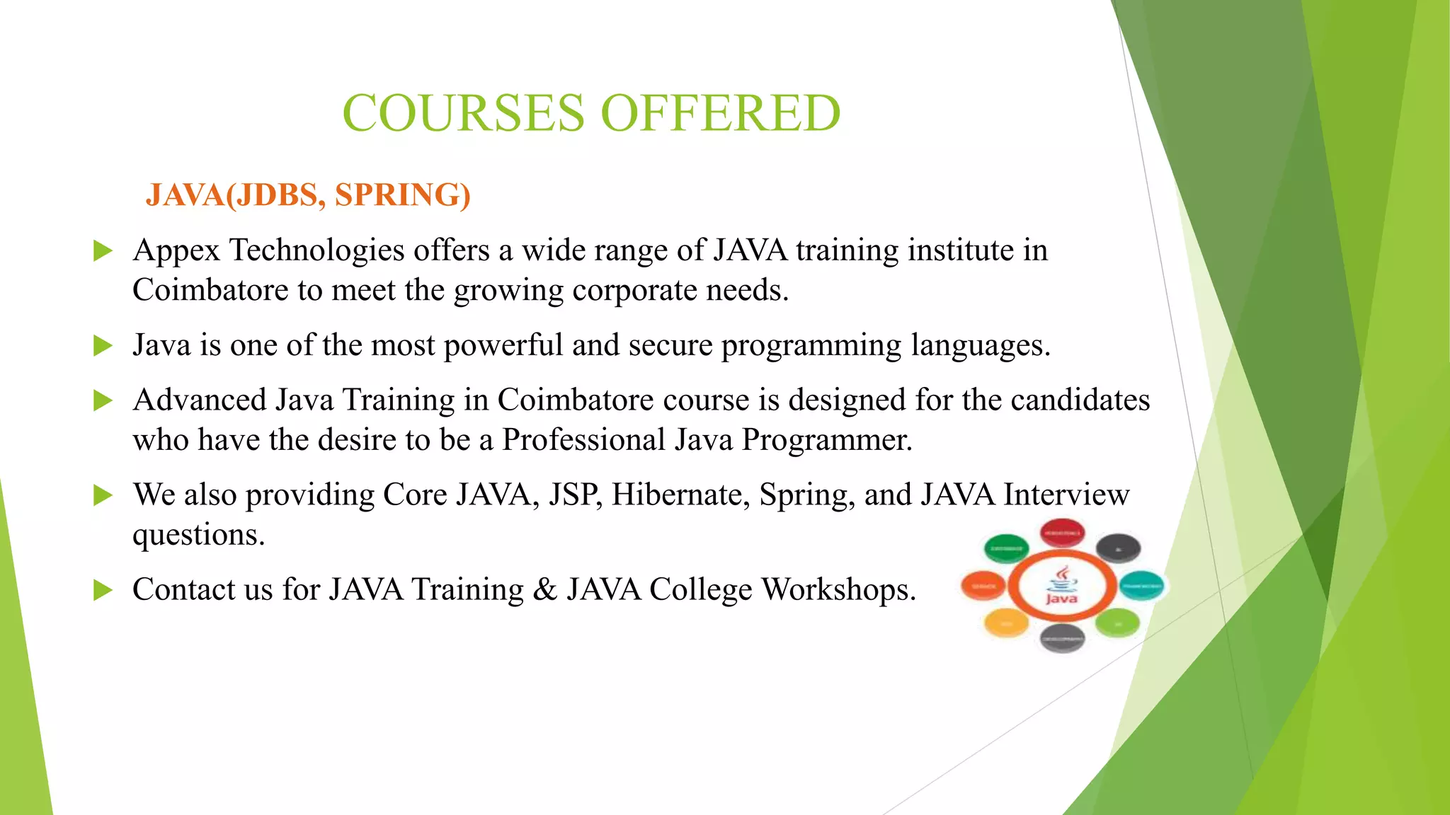 COURSES OFFERED
JAVA(JDBS, SPRING)
 Appex Technologies offers a wide range of JAVA training institute in
Coimbatore to meet the growing corporate needs.
 Java is one of the most powerful and secure programming languages.
 Advanced Java Training in Coimbatore course is designed for the candidates
who have the desire to be a Professional Java Programmer.
 We also providing Core JAVA, JSP, Hibernate, Spring, and JAVA Interview
questions.
 Contact us for JAVA Training & JAVA College Workshops.
 