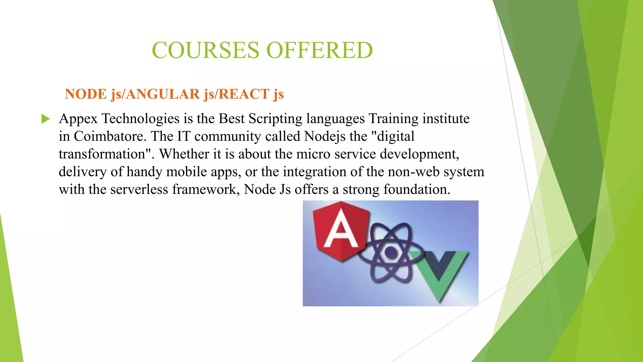 COURSES OFFERED
NODE js/ANGULAR js/REACT js
 Appex Technologies is the Best Scripting languages Training institute
in Coimbatore. The IT community called Nodejs the "digital
transformation". Whether it is about the micro service development,
delivery of handy mobile apps, or the integration of the non-web system
with the serverless framework, Node Js offers a strong foundation.
 
