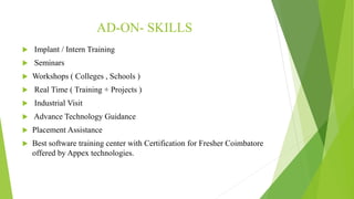 AD-ON- SKILLS
 Implant / Intern Training
 Seminars
 Workshops ( Colleges , Schools )
 Real Time ( Training + Projects )
 Industrial Visit
 Advance Technology Guidance
 Placement Assistance
 Best software training center with Certification for Fresher Coimbatore
offered by Appex technologies.
 