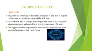 COURSES OFFERED
BIG DATA
 Big Data is a term used to describe a collection of data that is huge in
volume and yet growing exponentially with time.
 In short such data is so large and complex that none of the traditional
data management tools are able to store it or process it efficiently.
 Net Application Development has some benefits that make it a most
popular language of today and Future
 