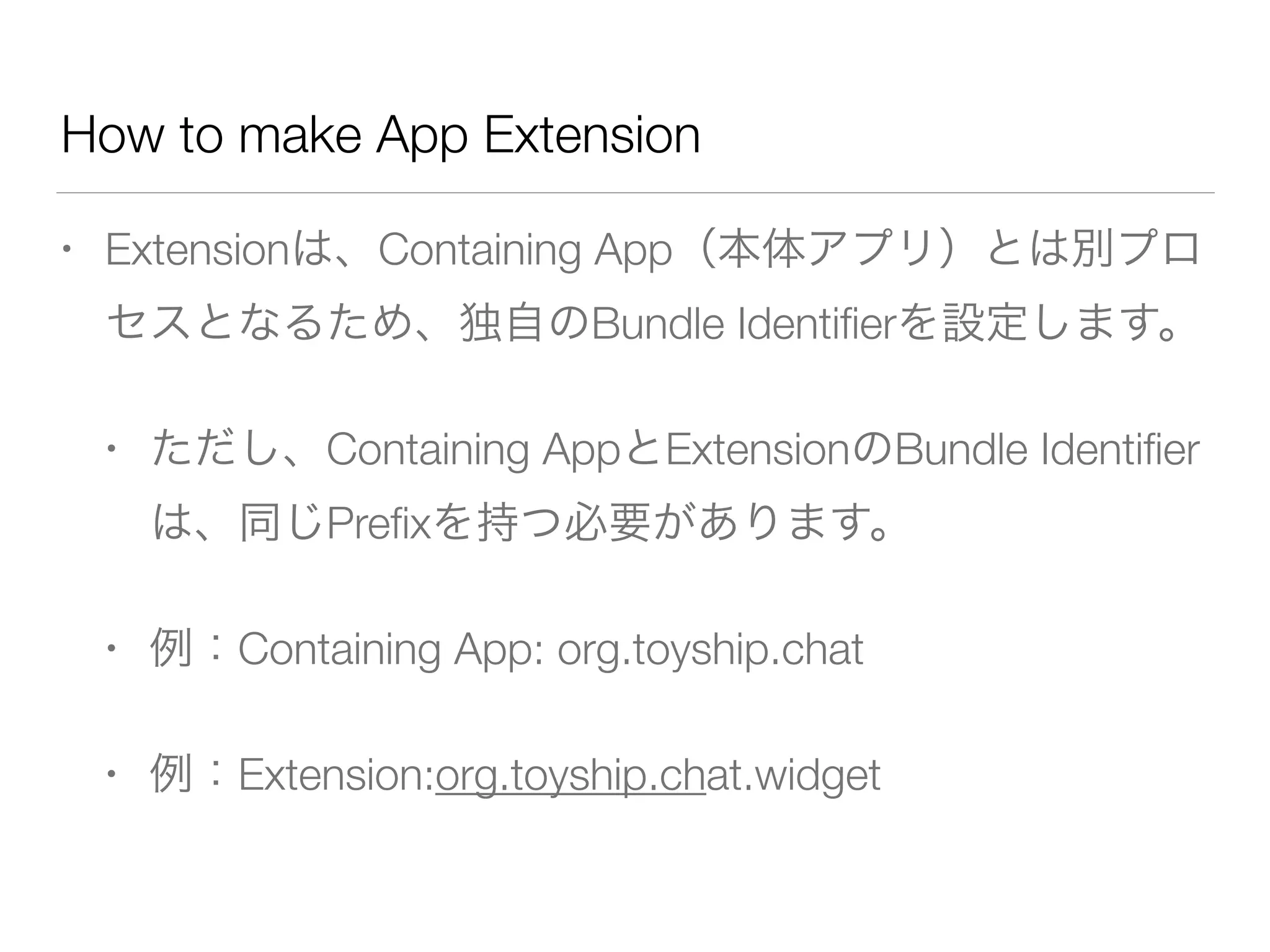 How to make App Extension
• Extensionは、Containing App（本体アプリ）とは別プロ
セスとなるため、独自のBundle Identiﬁerを設定します。
• ただし、Containing AppとExtensionのBundle Identiﬁer
は、同じPreﬁxを持つ必要があります。
• 例：Containing App: org.toyship.chat
• 例：Extension:org.toyship.chat.widget
 