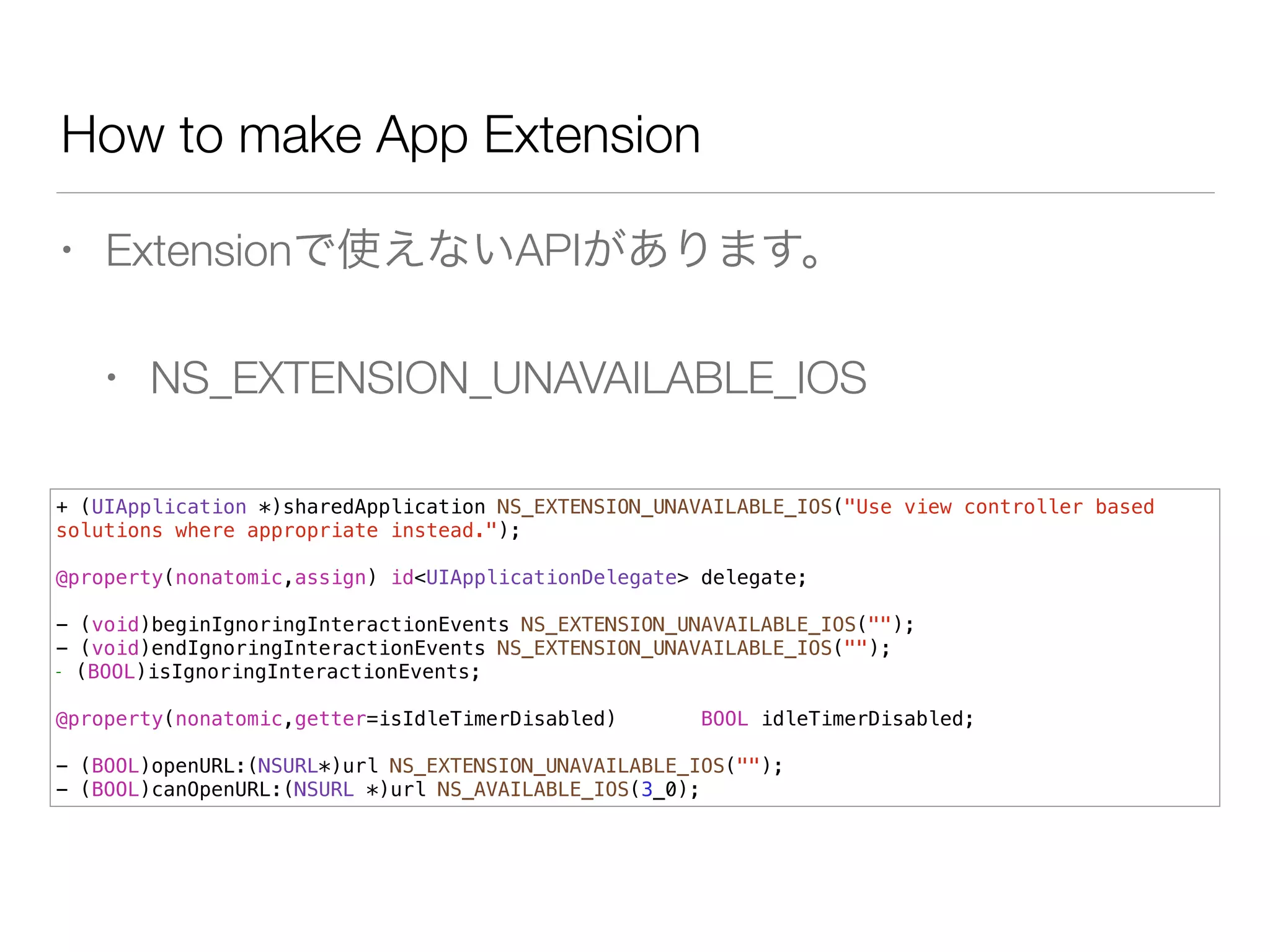 How to make App Extension
• Extensionで使えないAPIがあります。
• NS_EXTENSION_UNAVAILABLE_IOS
+ (UIApplication *)sharedApplication NS_EXTENSION_UNAVAILABLE_IOS("Use view controller based
solutions where appropriate instead.");
!
@property(nonatomic,assign) id<UIApplicationDelegate> delegate;
!
- (void)beginIgnoringInteractionEvents NS_EXTENSION_UNAVAILABLE_IOS("");
- (void)endIgnoringInteractionEvents NS_EXTENSION_UNAVAILABLE_IOS("");
- (BOOL)isIgnoringInteractionEvents;
!
@property(nonatomic,getter=isIdleTimerDisabled) BOOL idleTimerDisabled;
!
- (BOOL)openURL:(NSURL*)url NS_EXTENSION_UNAVAILABLE_IOS("");
- (BOOL)canOpenURL:(NSURL *)url NS_AVAILABLE_IOS(3_0);
 
