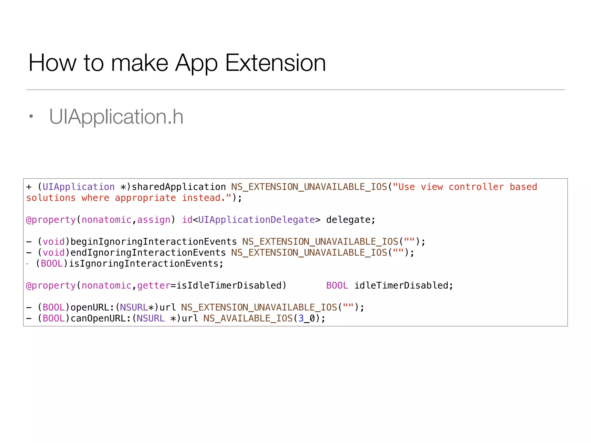 How to make App Extension
• UIApplication.h
+ (UIApplication *)sharedApplication NS_EXTENSION_UNAVAILABLE_IOS("Use view controller based
solutions where appropriate instead.");
!
@property(nonatomic,assign) id<UIApplicationDelegate> delegate;
!
- (void)beginIgnoringInteractionEvents NS_EXTENSION_UNAVAILABLE_IOS("");
- (void)endIgnoringInteractionEvents NS_EXTENSION_UNAVAILABLE_IOS("");
- (BOOL)isIgnoringInteractionEvents;
!
@property(nonatomic,getter=isIdleTimerDisabled) BOOL idleTimerDisabled;
!
- (BOOL)openURL:(NSURL*)url NS_EXTENSION_UNAVAILABLE_IOS("");
- (BOOL)canOpenURL:(NSURL *)url NS_AVAILABLE_IOS(3_0);
 