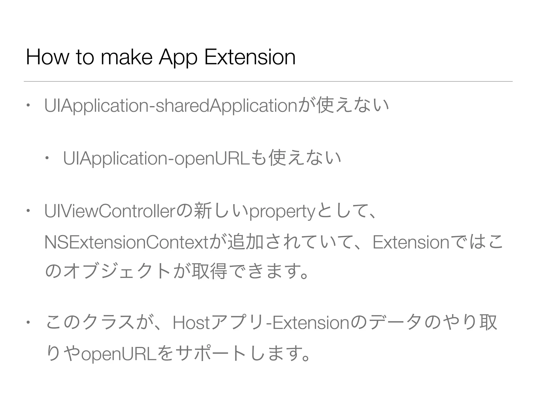 How to make App Extension
• UIApplication-sharedApplicationが使えない
• UIApplication-openURLも使えない
• UIViewControllerの新しいpropertyとして、
NSExtensionContextが追加されていて、Extensionではこ
のオブジェクトが取得できます。
• このクラスが、Hostアプリ-Extensionのデータのやり取
りやopenURLをサポートします。
 