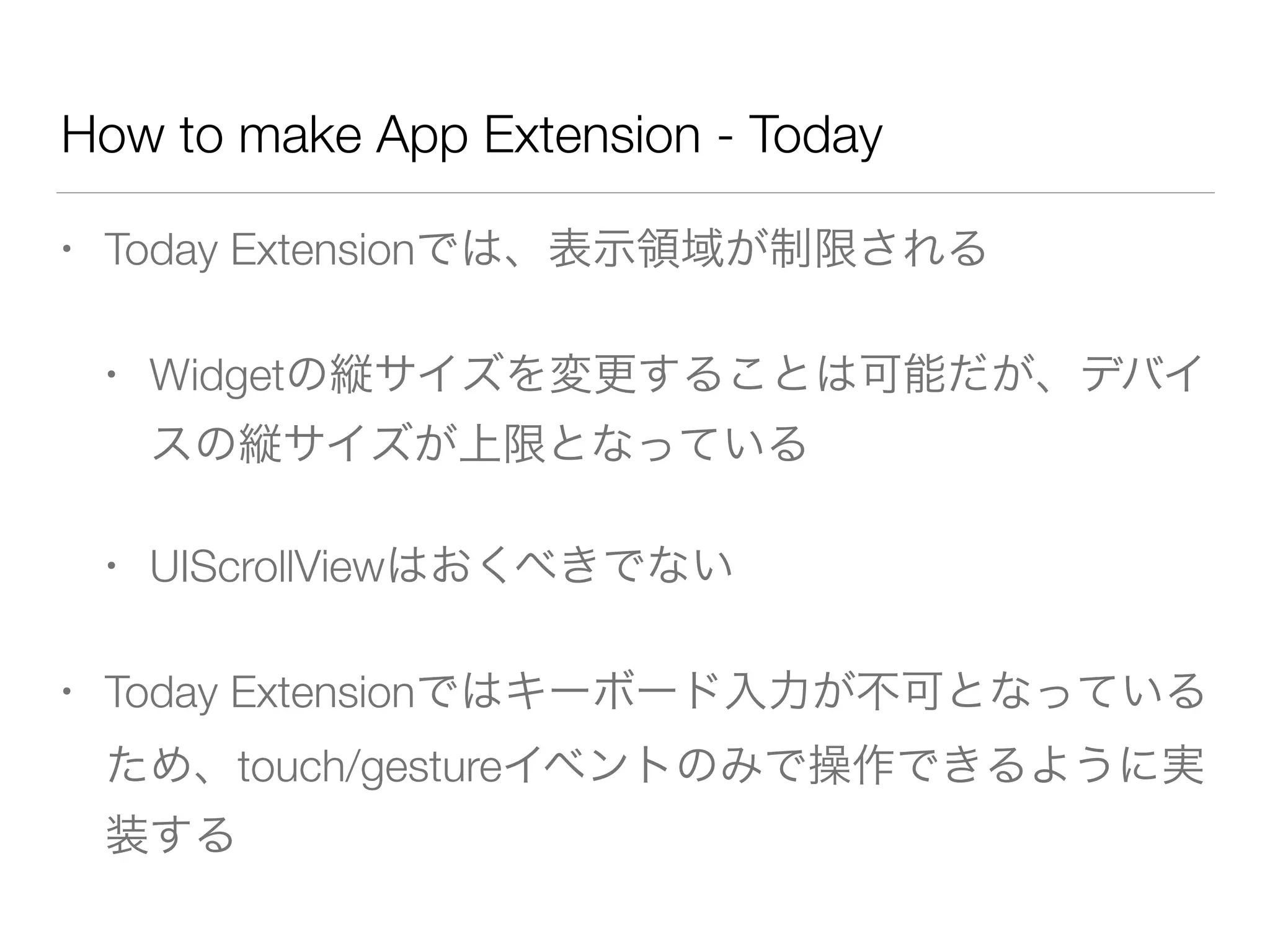 How to make App Extension - Today
• Today Extensionでは、表示領域が制限される
• Widgetの縦サイズを変更することは可能だが、デバイ
スの縦サイズが上限となっている
• UIScrollViewはおくべきでない
• Today Extensionではキーボード入力が不可となっている
ため、touch/gestureイベントのみで操作できるように実
装する
 