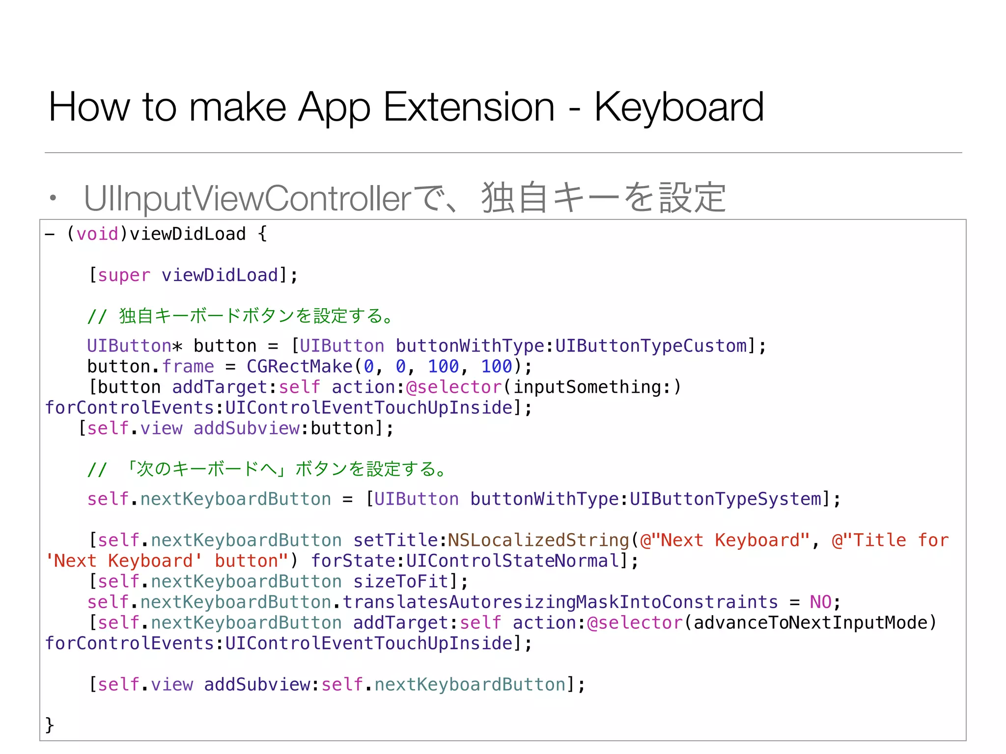 How to make App Extension - Keyboard
• UIInputViewControllerで、独自キーを設定
- (void)viewDidLoad {
[super viewDidLoad];
// 独自キーボードボタンを設定する。
UIButton* button = [UIButton buttonWithType:UIButtonTypeCustom];
button.frame = CGRectMake(0, 0, 100, 100);
[button addTarget:self action:@selector(inputSomething:)
forControlEvents:UIControlEventTouchUpInside];
[self.view addSubview:button];
// 「次のキーボードへ」ボタンを設定する。
self.nextKeyboardButton = [UIButton buttonWithType:UIButtonTypeSystem];
[self.nextKeyboardButton setTitle:NSLocalizedString(@"Next Keyboard", @"Title for
'Next Keyboard' button") forState:UIControlStateNormal];
[self.nextKeyboardButton sizeToFit];
self.nextKeyboardButton.translatesAutoresizingMaskIntoConstraints = NO;
[self.nextKeyboardButton addTarget:self action:@selector(advanceToNextInputMode)
forControlEvents:UIControlEventTouchUpInside];
[self.view addSubview:self.nextKeyboardButton];
}
 