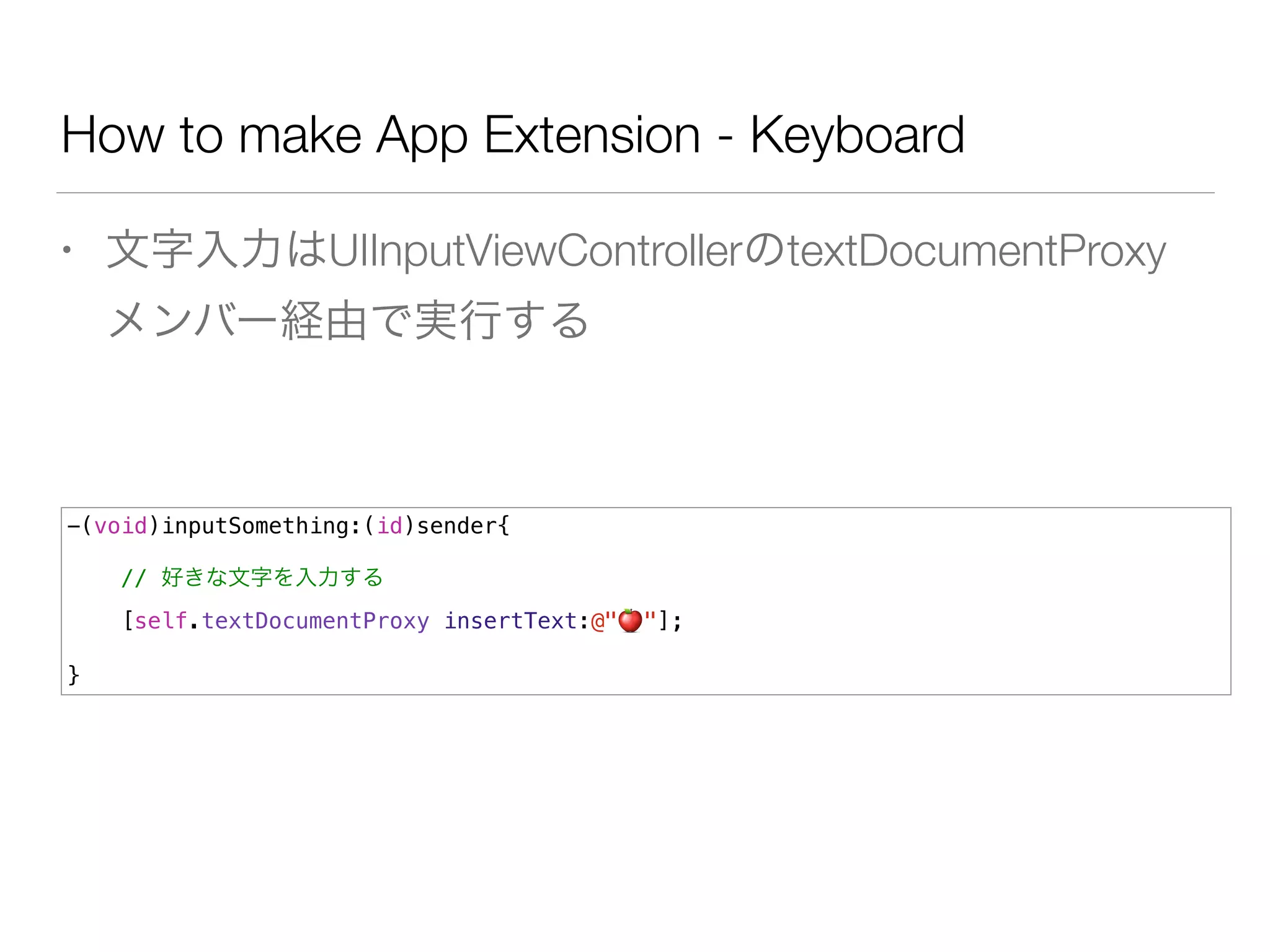 How to make App Extension - Keyboard
• 文字入力はUIInputViewControllerのtextDocumentProxy
メンバー経由で実行する
-(void)inputSomething:(id)sender{
// 好きな文字を入力する
[self.textDocumentProxy insertText:@"🍎 "];
}
 