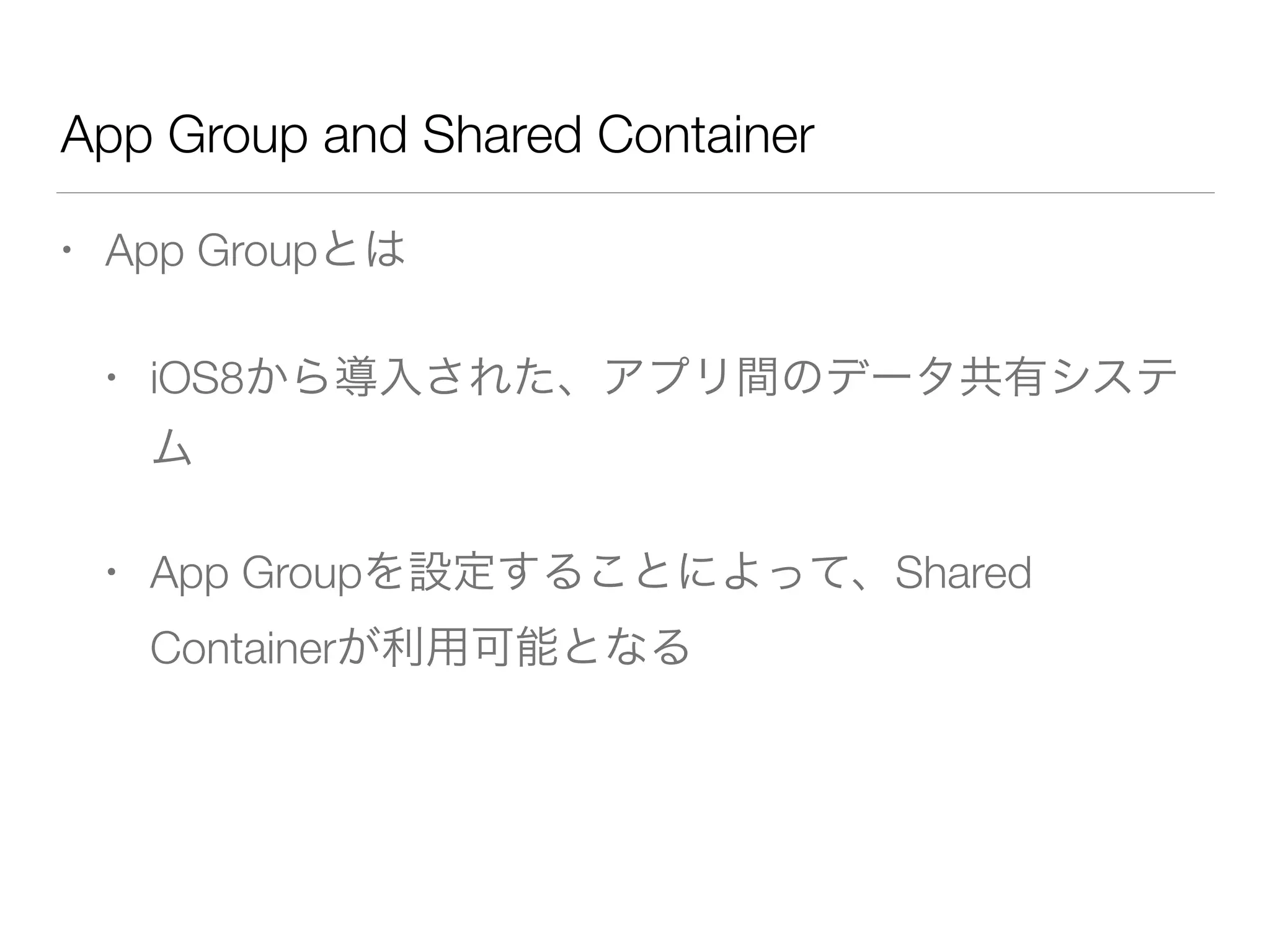 App Group and Shared Container
• App Groupとは
• iOS8から導入された、アプリ間のデータ共有システ
ム
• App Groupを設定することによって、Shared
Containerが利用可能となる
 