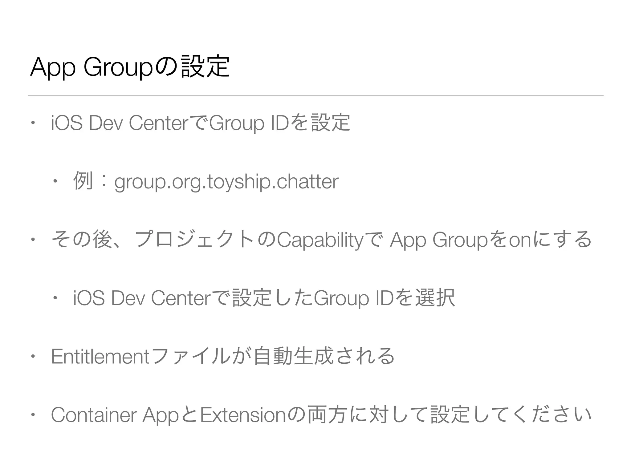 App Groupの設定
• iOS Dev CenterでGroup IDを設定
• 例：group.org.toyship.chatter
• その後、プロジェクトのCapabilityで App Groupをonにする
• iOS Dev Centerで設定したGroup IDを選択
• Entitlementファイルが自動生成される
• Container AppとExtensionの両方に対して設定してください
 