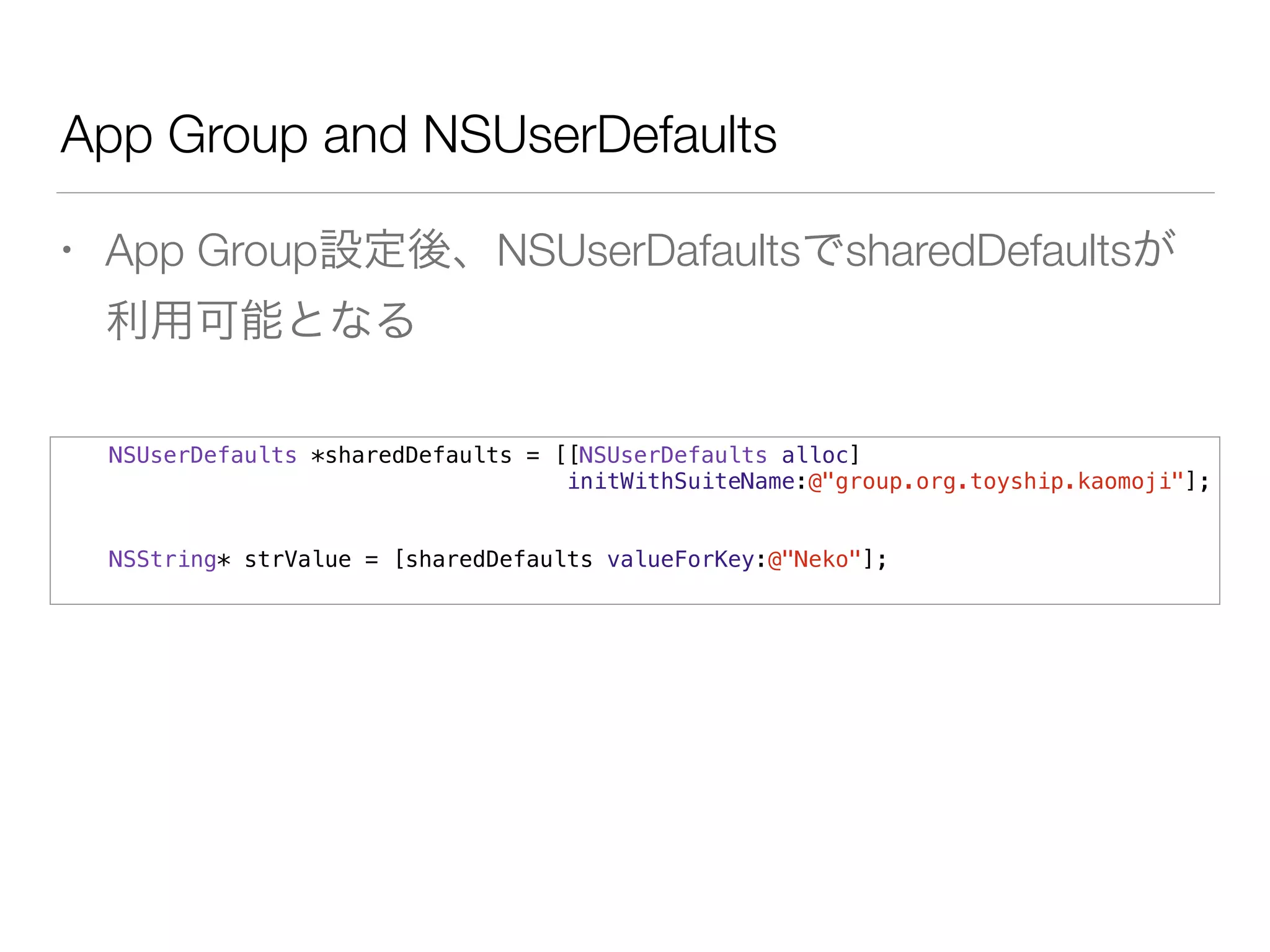App Group and NSUserDefaults
• App Group設定後、NSUserDafaultsでsharedDefaultsが
利用可能となる
NSUserDefaults *sharedDefaults = [[NSUserDefaults alloc]
initWithSuiteName:@"group.org.toyship.kaomoji"];
NSString* strValue = [sharedDefaults valueForKey:@"Neko"];
 