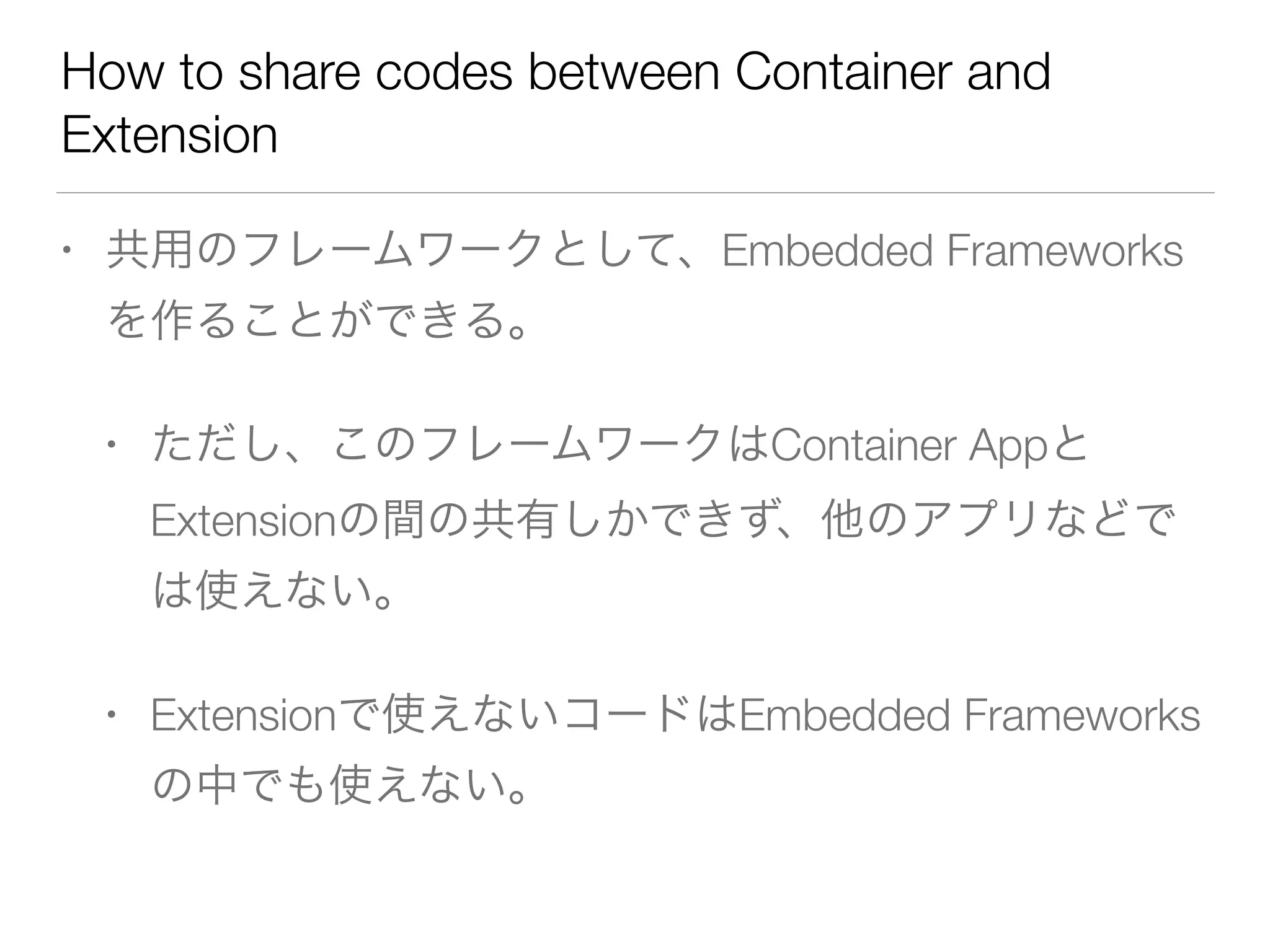 How to share codes between Container and
Extension
• 共用のフレームワークとして、Embedded Frameworks
を作ることができる。
• ただし、このフレームワークはContainer Appと
Extensionの間の共有しかできず、他のアプリなどで
は使えない。
• Extensionで使えないコードはEmbedded Frameworks
の中でも使えない。
 