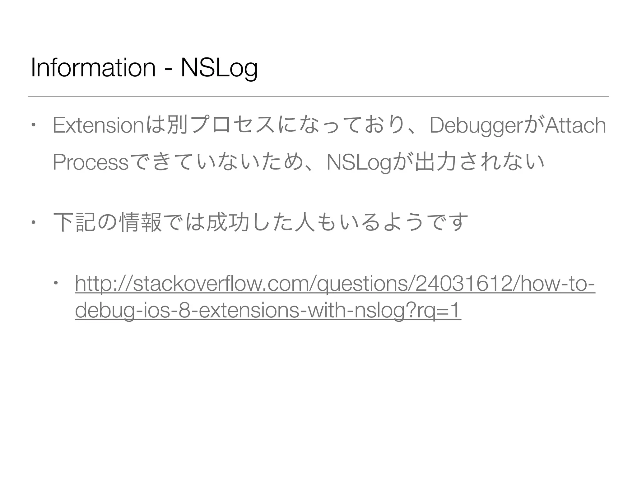 Information - NSLog
• Extensionは別プロセスになっており、DebuggerがAttach
Processできていないため、NSLogが出力されない
• 下記の情報では成功した人もいるようです
• http://stackoverﬂow.com/questions/24031612/how-to-
debug-ios-8-extensions-with-nslog?rq=1
!
 
