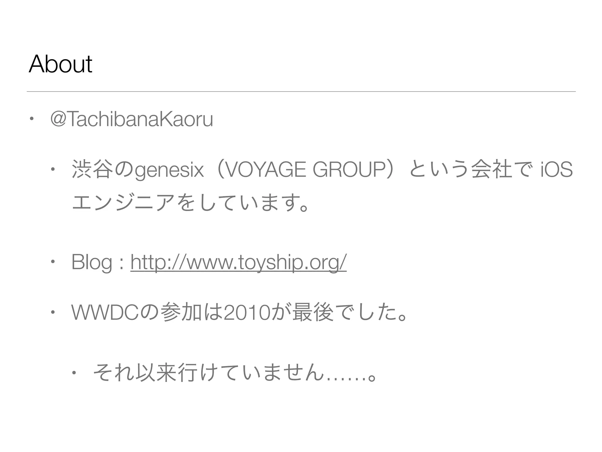 About
• @TachibanaKaoru
• 渋谷のgenesix（VOYAGE GROUP）という会社で iOS
エンジニアをしています。
• Blog : http://www.toyship.org/
• WWDCの参加は2010が最後でした。
• それ以来行けていません……。
 