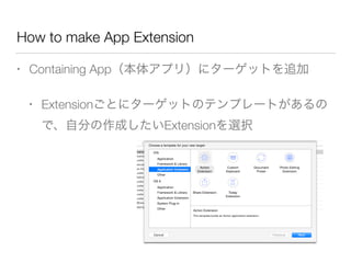 How to make App Extension
• Containing App（本体アプリ）にターゲットを追加
• Extensionごとにターゲットのテンプレートがあるの
で、自分の作成したいExtensionを選択
 