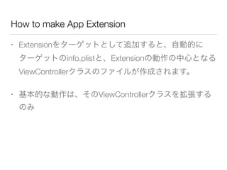 How to make App Extension
• Extensionをターゲットとして追加すると、自動的に
ターゲットのinfo.plistと、Extensionの動作の中心となる
ViewControllerクラスのファイルが作成されます。
• 基本的な動作は、そのViewControllerクラスを拡張する
のみ
 