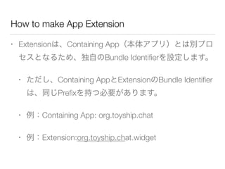 How to make App Extension
• Extensionは、Containing App（本体アプリ）とは別プロ
セスとなるため、独自のBundle Identiﬁerを設定します。
• ただし、Containing AppとExtensionのBundle Identiﬁer
は、同じPreﬁxを持つ必要があります。
• 例：Containing App: org.toyship.chat
• 例：Extension:org.toyship.chat.widget
 