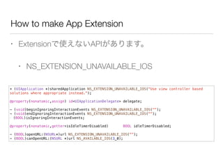 How to make App Extension
• Extensionで使えないAPIがあります。
• NS_EXTENSION_UNAVAILABLE_IOS
+ (UIApplication *)sharedApplication NS_EXTENSION_UNAVAILABLE_IOS("Use view controller based
solutions where appropriate instead.");
!
@property(nonatomic,assign) id<UIApplicationDelegate> delegate;
!
- (void)beginIgnoringInteractionEvents NS_EXTENSION_UNAVAILABLE_IOS("");
- (void)endIgnoringInteractionEvents NS_EXTENSION_UNAVAILABLE_IOS("");
- (BOOL)isIgnoringInteractionEvents;
!
@property(nonatomic,getter=isIdleTimerDisabled) BOOL idleTimerDisabled;
!
- (BOOL)openURL:(NSURL*)url NS_EXTENSION_UNAVAILABLE_IOS("");
- (BOOL)canOpenURL:(NSURL *)url NS_AVAILABLE_IOS(3_0);
 