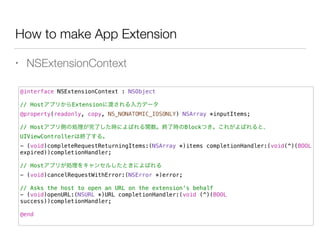 How to make App Extension
• NSExtensionContext
@interface NSExtensionContext : NSObject
!
// HostアプリからExtensionに渡される入力データ
@property(readonly, copy, NS_NONATOMIC_IOSONLY) NSArray *inputItems;
!
// Hostアプリ側の処理が完了した時によばれる関数。終了時のBlockつき。これがよばれると、
UIViewControllerは終了する。
- (void)completeRequestReturningItems:(NSArray *)items completionHandler:(void(^)(BOOL
expired))completionHandler;
!
// Hostアプリが処理をキャンセルしたときによばれる
- (void)cancelRequestWithError:(NSError *)error;
!
// Asks the host to open an URL on the extension's behalf
- (void)openURL:(NSURL *)URL completionHandler:(void (^)(BOOL
success))completionHandler;
!
@end
 
