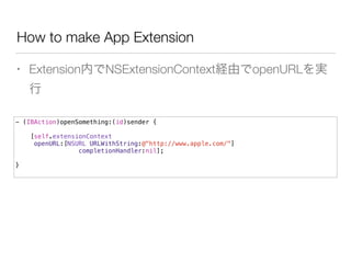 How to make App Extension
• Extension内でNSExtensionContext経由でopenURLを実
行
- (IBAction)openSomething:(id)sender {
[self.extensionContext
openURL:[NSURL URLWithString:@"http://www.apple.com/"]
completionHandler:nil];
!
}
 