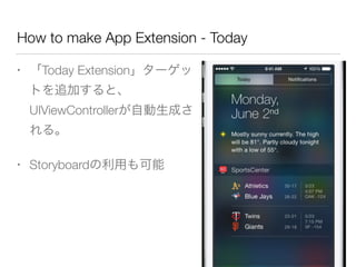 How to make App Extension - Today
• 「Today Extension」ターゲッ
トを追加すると、
UIViewControllerが自動生成さ
れる。
• Storyboardの利用も可能
 