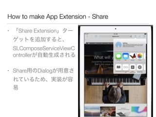 How to make App Extension - Share
• 「Share Extension」ター
ゲットを追加すると、
SLComposeServiceViewC
ontrollerが自動生成される
• Share用のDialogが用意さ
れているため、実装が容
易
 