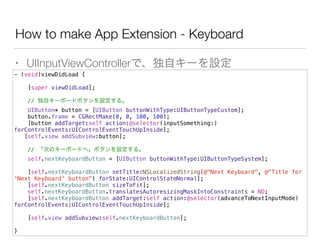 How to make App Extension - Keyboard
• UIInputViewControllerで、独自キーを設定
- (void)viewDidLoad {
[super viewDidLoad];
// 独自キーボードボタンを設定する。
UIButton* button = [UIButton buttonWithType:UIButtonTypeCustom];
button.frame = CGRectMake(0, 0, 100, 100);
[button addTarget:self action:@selector(inputSomething:)
forControlEvents:UIControlEventTouchUpInside];
[self.view addSubview:button];
// 「次のキーボードへ」ボタンを設定する。
self.nextKeyboardButton = [UIButton buttonWithType:UIButtonTypeSystem];
[self.nextKeyboardButton setTitle:NSLocalizedString(@"Next Keyboard", @"Title for
'Next Keyboard' button") forState:UIControlStateNormal];
[self.nextKeyboardButton sizeToFit];
self.nextKeyboardButton.translatesAutoresizingMaskIntoConstraints = NO;
[self.nextKeyboardButton addTarget:self action:@selector(advanceToNextInputMode)
forControlEvents:UIControlEventTouchUpInside];
[self.view addSubview:self.nextKeyboardButton];
}
 