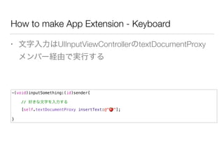 How to make App Extension - Keyboard
• 文字入力はUIInputViewControllerのtextDocumentProxy
メンバー経由で実行する
-(void)inputSomething:(id)sender{
// 好きな文字を入力する
[self.textDocumentProxy insertText:@"🍎 "];
}
 