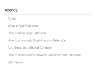 Agenda
• About
• What is App Extension
• How to make App Extension
• How to share data Container and Extension
• App Group and Shared Container
• How to share codes between Container and Extension
• Information
 