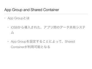 App Group and Shared Container
• App Groupとは
• iOS8から導入された、アプリ間のデータ共有システ
ム
• App Groupを設定することによって、Shared
Containerが利用可能となる
 