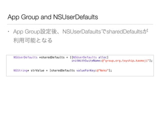 App Group and NSUserDefaults
• App Group設定後、NSUserDafaultsでsharedDefaultsが
利用可能となる
NSUserDefaults *sharedDefaults = [[NSUserDefaults alloc]
initWithSuiteName:@"group.org.toyship.kaomoji"];
NSString* strValue = [sharedDefaults valueForKey:@"Neko"];
 