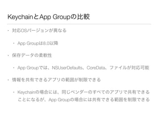 KeychainとApp Groupの比較
• 対応OSバージョンが異なる
• App Groupは8.0以降
• 保存データの柔軟性
• App Groupでは、NSUserDefaults、CoreData、ファイルが対応可能
• 情報を共有できるアプリの範囲が制限できる
• Keychainの場合には、同じベンダーのすべてのアプリで共有できる
ことになるが、App Groupの場合には共有できる範囲を制限できる
 