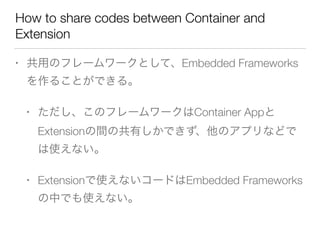 How to share codes between Container and
Extension
• 共用のフレームワークとして、Embedded Frameworks
を作ることができる。
• ただし、このフレームワークはContainer Appと
Extensionの間の共有しかできず、他のアプリなどで
は使えない。
• Extensionで使えないコードはEmbedded Frameworks
の中でも使えない。
 