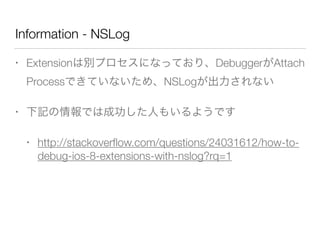 Information - NSLog
• Extensionは別プロセスになっており、DebuggerがAttach
Processできていないため、NSLogが出力されない
• 下記の情報では成功した人もいるようです
• http://stackoverﬂow.com/questions/24031612/how-to-
debug-ios-8-extensions-with-nslog?rq=1
!
 