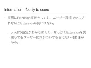 Information - Notify to users
• 実際にExtension実装をしても、ユーザー環境でonにさ
れないとExtensionが使われない。
• on/offの設定がわかりにくく、せっかくExtensionを実
装してもユーザーに気がついてもらえない可能性が
ある。
 