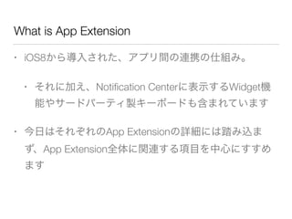What is App Extension
• iOS8から導入された、アプリ間の連携の仕組み。
• それに加え、Notiﬁcation Centerに表示するWidget機
能やサードパーティ製キーボードも含まれています
• 今日はそれぞれのApp Extensionの詳細には踏み込ま
ず、App Extension全体に関連する項目を中心にすすめ
ます
 