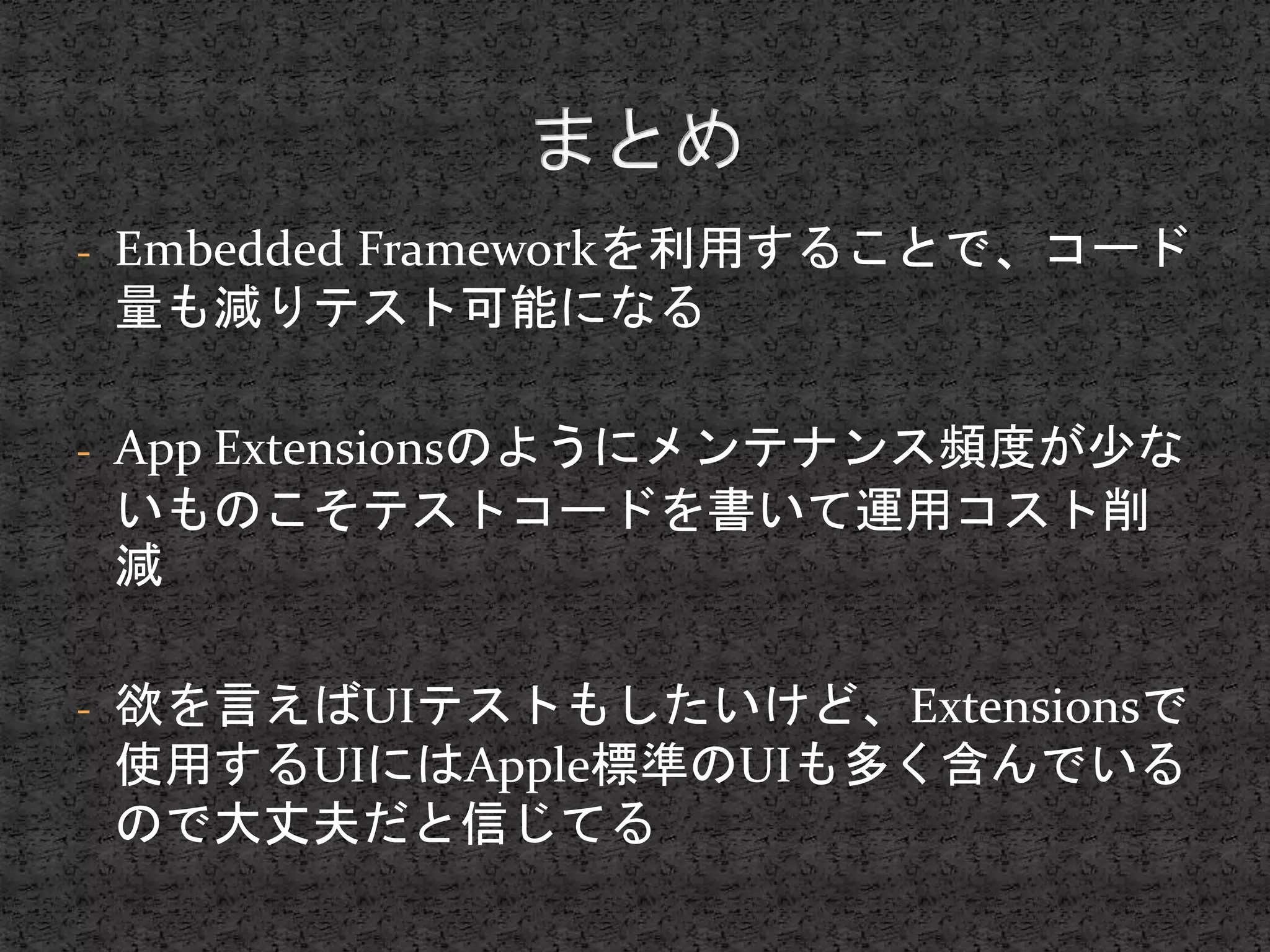 - Embedded Frameworkを利用することで、コード
量も減りテスト可能になる
- App Extensionsのようにメンテナンス頻度が少な
いものこそテストコードを書いて運用コスト削
減
- 欲を言えばUIテストもしたいけど、Extensionsで
使用するUIにはApple標準のUIも多く含んでいる
ので大丈夫だと信じてる
 