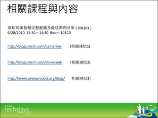 相關課程與內容
微軟商業智慧完整藍圖及最佳案例分享 ( BIN201 )
9/28/2010 13:30 – 14:40 Room 101CD


http://blogs.msdn.com/camerons      (相關連結1)



http://blogs.msdn.com/stevecook     (相關連結2)



http://www.peterprovost.org/blog/   (相關連結3)
 